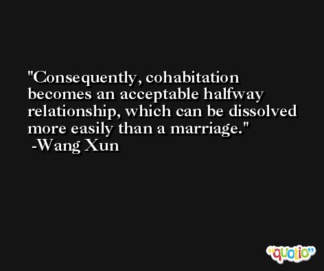 Consequently, cohabitation becomes an acceptable halfway relationship, which can be dissolved more easily than a marriage. -Wang Xun