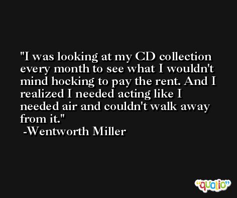 I was looking at my CD collection every month to see what I wouldn't mind hocking to pay the rent. And I realized I needed acting like I needed air and couldn't walk away from it. -Wentworth Miller