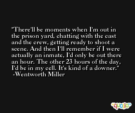There'll be moments when I'm out in the prison yard, chatting with the cast and the crew, getting ready to shoot a scene. And then I'll remember if I were actually an inmate, I'd only be out there an hour. The other 23 hours of the day, I'd be in my cell. It's kind of a downer. -Wentworth Miller