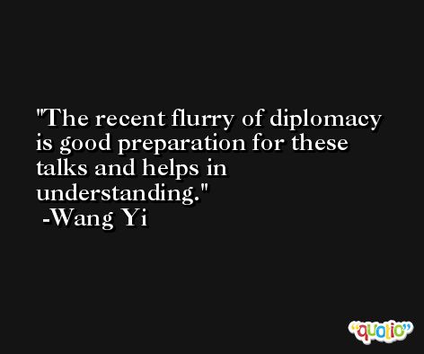 The recent flurry of diplomacy is good preparation for these talks and helps in understanding. -Wang Yi