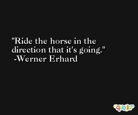 Ride the horse in the direction that it's going. -Werner Erhard
