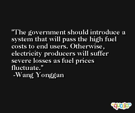 The government should introduce a system that will pass the high fuel costs to end users. Otherwise, electricity producers will suffer severe losses as fuel prices fluctuate. -Wang Yonggan