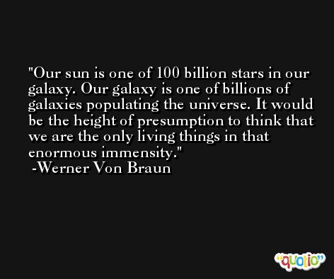 Our sun is one of 100 billion stars in our galaxy. Our galaxy is one of billions of galaxies populating the universe. It would be the height of presumption to think that we are the only living things in that enormous immensity. -Werner Von Braun