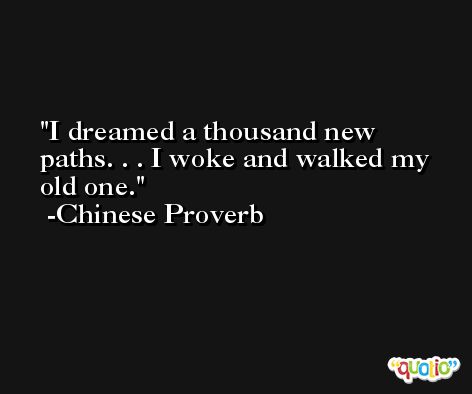 I dreamed a thousand new paths. . . I woke and walked my old one. -Chinese Proverb