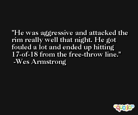 He was aggressive and attacked the rim really well that night. He got fouled a lot and ended up hitting 17-of-18 from the free-throw line. -Wes Armstrong