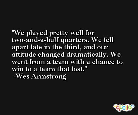 We played pretty well for two-and-a-half quarters. We fell apart late in the third, and our attitude changed dramatically. We went from a team with a chance to win to a team that lost. -Wes Armstrong