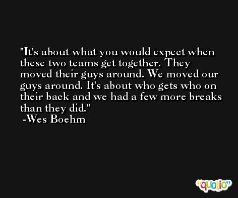 It's about what you would expect when these two teams get together. They moved their guys around. We moved our guys around. It's about who gets who on their back and we had a few more breaks than they did. -Wes Boehm
