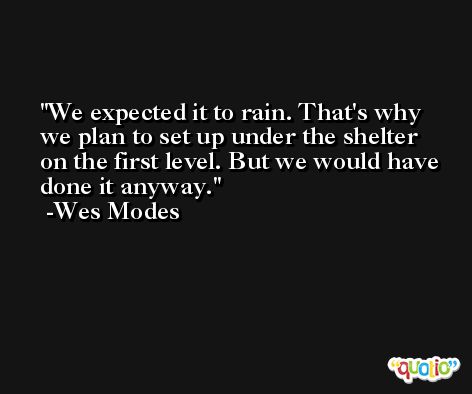 We expected it to rain. That's why we plan to set up under the shelter on the first level. But we would have done it anyway. -Wes Modes