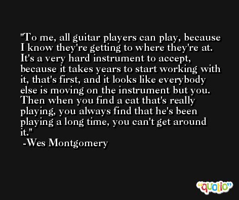 To me, all guitar players can play, because I know they're getting to where they're at. It's a very hard instrument to accept, because it takes years to start working with it, that's first, and it looks like everybody else is moving on the instrument but you. Then when you find a cat that's really playing, you always find that he's been playing a long time, you can't get around it. -Wes Montgomery
