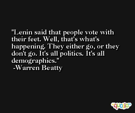 Lenin said that people vote with their feet. Well, that's what's happening. They either go, or they don't go. It's all politics. It's all demographics. -Warren Beatty