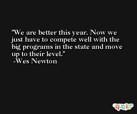 We are better this year. Now we just have to compete well with the big programs in the state and move up to their level. -Wes Newton