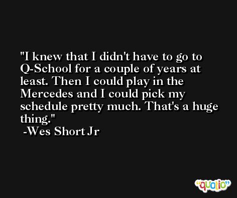 I knew that I didn't have to go to Q-School for a couple of years at least. Then I could play in the Mercedes and I could pick my schedule pretty much. That's a huge thing. -Wes Short Jr