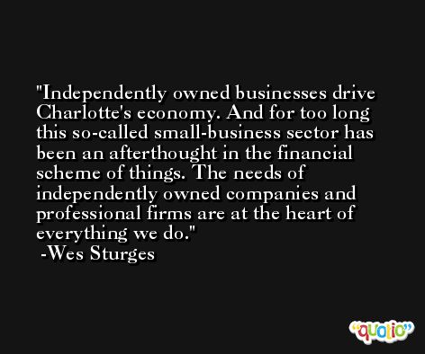 Independently owned businesses drive Charlotte's economy. And for too long this so-called small-business sector has been an afterthought in the financial scheme of things. The needs of independently owned companies and professional firms are at the heart of everything we do. -Wes Sturges