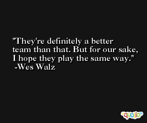 They're definitely a better team than that. But for our sake, I hope they play the same way. -Wes Walz
