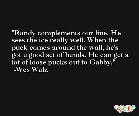 Randy complements our line. He sees the ice really well. When the puck comes around the wall, he's got a good set of hands. He can get a lot of loose pucks out to Gabby. -Wes Walz