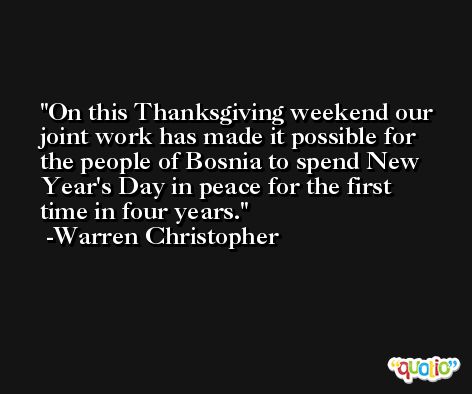 On this Thanksgiving weekend our joint work has made it possible for the people of Bosnia to spend New Year's Day in peace for the first time in four years. -Warren Christopher