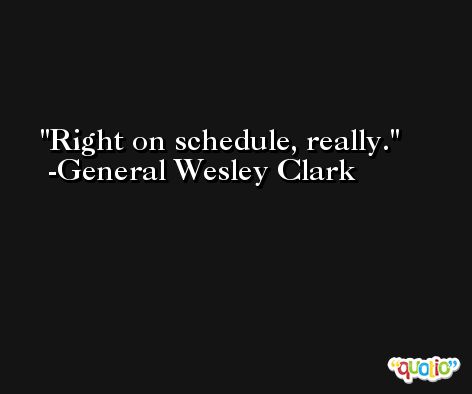 Right on schedule, really. -General Wesley Clark