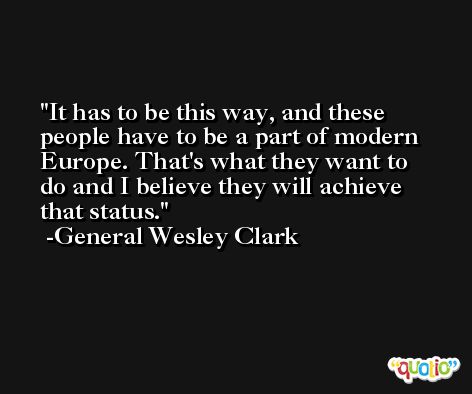 It has to be this way, and these people have to be a part of modern Europe. That's what they want to do and I believe they will achieve that status. -General Wesley Clark