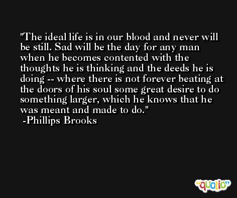 The ideal life is in our blood and never will be still. Sad will be the day for any man when he becomes contented with the thoughts he is thinking and the deeds he is doing -- where there is not forever beating at the doors of his soul some great desire to do something larger, which he knows that he was meant and made to do. -Phillips Brooks