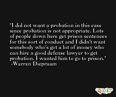 I did not want a probation in this case since probation is not appropriate. Lots of people down here get prison sentences for this sort of conduct and I didn't want somebody who's got a lot of money who can hire a good defense lawyer to get probation. I wanted him to go to prison. -Warren Diepraam