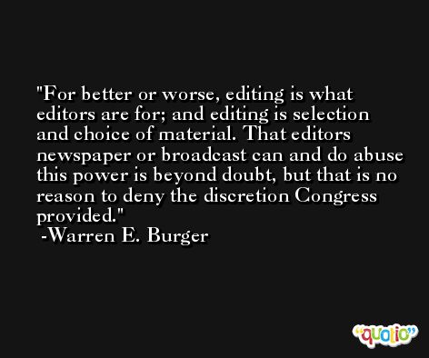 For better or worse, editing is what editors are for; and editing is selection and choice of material. That editors newspaper or broadcast can and do abuse this power is beyond doubt, but that is no reason to deny the discretion Congress provided. -Warren E. Burger