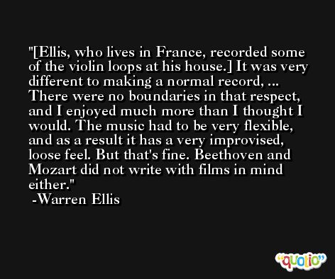 [Ellis, who lives in France, recorded some of the violin loops at his house.] It was very different to making a normal record, ... There were no boundaries in that respect, and I enjoyed much more than I thought I would. The music had to be very flexible, and as a result it has a very improvised, loose feel. But that's fine. Beethoven and Mozart did not write with films in mind either. -Warren Ellis