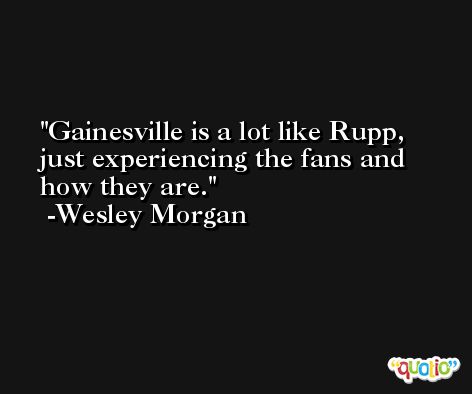 Gainesville is a lot like Rupp, just experiencing the fans and how they are. -Wesley Morgan