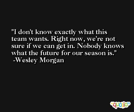 I don't know exactly what this team wants. Right now, we're not sure if we can get in. Nobody knows what the future for our season is. -Wesley Morgan