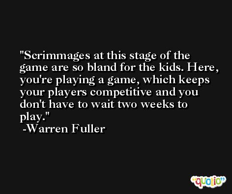 Scrimmages at this stage of the game are so bland for the kids. Here, you're playing a game, which keeps your players competitive and you don't have to wait two weeks to play. -Warren Fuller