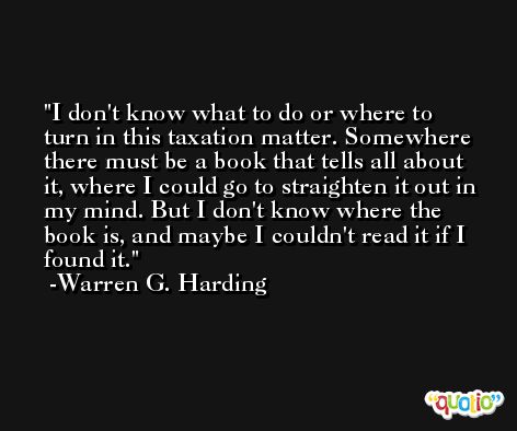 I don't know what to do or where to turn in this taxation matter. Somewhere there must be a book that tells all about it, where I could go to straighten it out in my mind. But I don't know where the book is, and maybe I couldn't read it if I found it. -Warren G. Harding