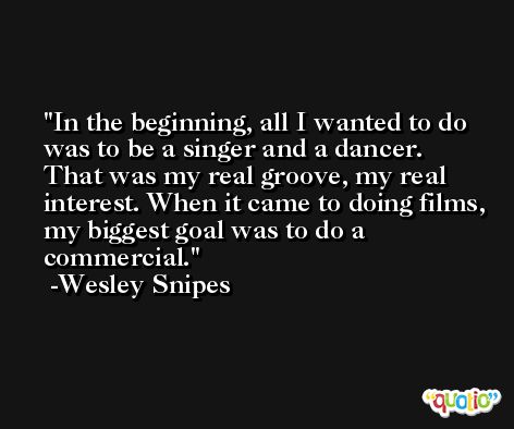 In the beginning, all I wanted to do was to be a singer and a dancer. That was my real groove, my real interest. When it came to doing films, my biggest goal was to do a commercial. -Wesley Snipes