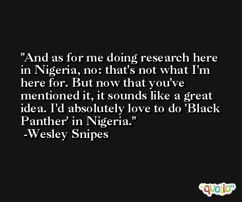 And as for me doing research here in Nigeria, no: that's not what I'm here for. But now that you've mentioned it, it sounds like a great idea. I'd absolutely love to do 'Black Panther' in Nigeria. -Wesley Snipes