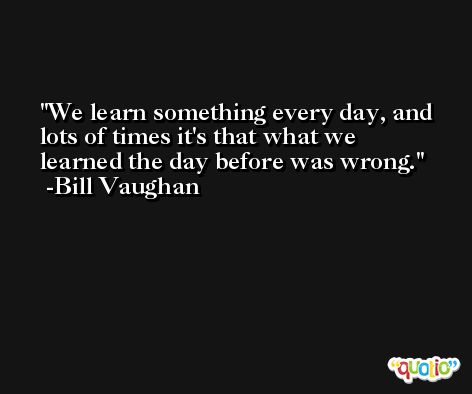 We learn something every day, and lots of times it's that what we learned the day before was wrong. -Bill Vaughan