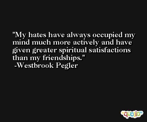 My hates have always occupied my mind much more actively and have given greater spiritual satisfactions than my friendships. -Westbrook Pegler