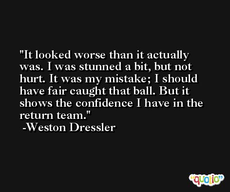 It looked worse than it actually was. I was stunned a bit, but not hurt. It was my mistake; I should have fair caught that ball. But it shows the confidence I have in the return team. -Weston Dressler