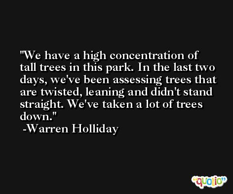 We have a high concentration of tall trees in this park. In the last two days, we've been assessing trees that are twisted, leaning and didn't stand straight. We've taken a lot of trees down. -Warren Holliday