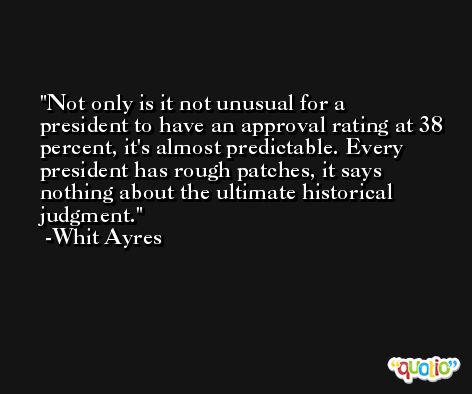 Not only is it not unusual for a president to have an approval rating at 38 percent, it's almost predictable. Every president has rough patches, it says nothing about the ultimate historical judgment. -Whit Ayres
