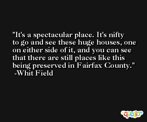 It's a spectacular place. It's nifty to go and see these huge houses, one on either side of it, and you can see that there are still places like this being preserved in Fairfax County. -Whit Field