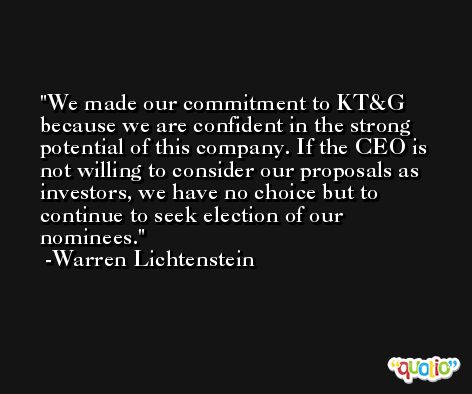 We made our commitment to KT&G because we are confident in the strong potential of this company. If the CEO is not willing to consider our proposals as investors, we have no choice but to continue to seek election of our nominees. -Warren Lichtenstein