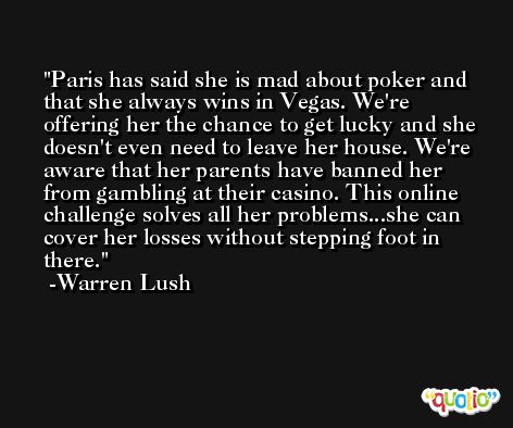Paris has said she is mad about poker and that she always wins in Vegas. We're offering her the chance to get lucky and she doesn't even need to leave her house. We're aware that her parents have banned her from gambling at their casino. This online challenge solves all her problems...she can cover her losses without stepping foot in there. -Warren Lush