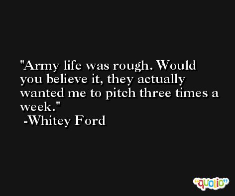 Army life was rough. Would you believe it, they actually wanted me to pitch three times a week. -Whitey Ford