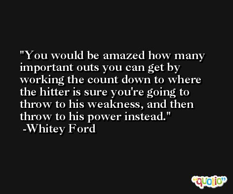 You would be amazed how many important outs you can get by working the count down to where the hitter is sure you're going to throw to his weakness, and then throw to his power instead. -Whitey Ford
