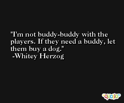 I'm not buddy-buddy with the players. If they need a buddy, let them buy a dog. -Whitey Herzog