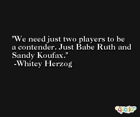 We need just two players to be a contender. Just Babe Ruth and Sandy Koufax. -Whitey Herzog