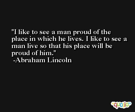 I like to see a man proud of the place in which he lives. I like to see a man live so that his place will be proud of him. -Abraham Lincoln