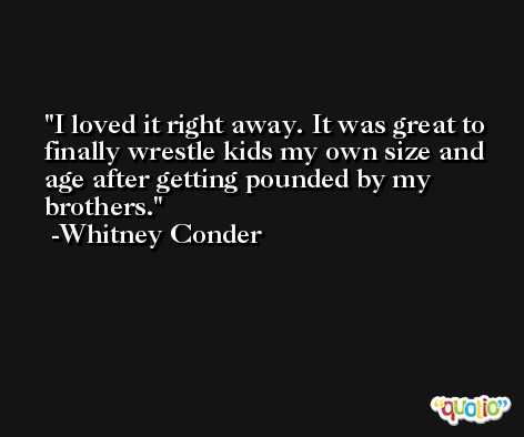 I loved it right away. It was great to finally wrestle kids my own size and age after getting pounded by my brothers. -Whitney Conder