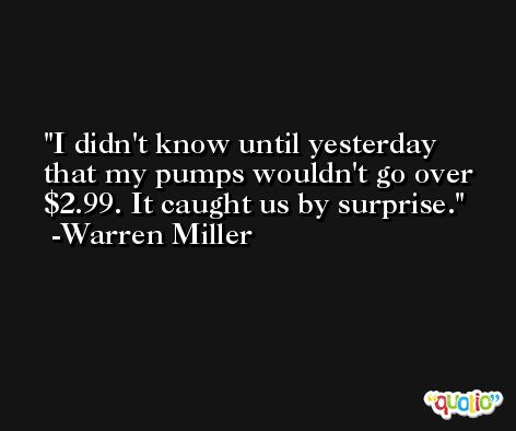 I didn't know until yesterday that my pumps wouldn't go over $2.99. It caught us by surprise. -Warren Miller