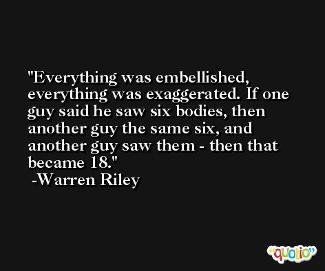 Everything was embellished, everything was exaggerated. If one guy said he saw six bodies, then another guy the same six, and another guy saw them - then that became 18. -Warren Riley