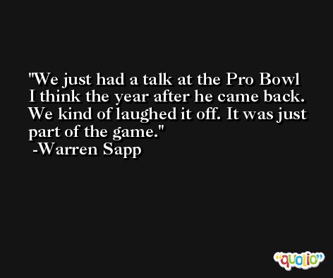 We just had a talk at the Pro Bowl I think the year after he came back. We kind of laughed it off. It was just part of the game. -Warren Sapp