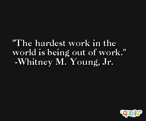 The hardest work in the world is being out of work. -Whitney M. Young, Jr.